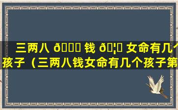 三两八 🐋 钱 🦟 女命有几个孩子（三两八钱女命有几个孩子第一星座网）